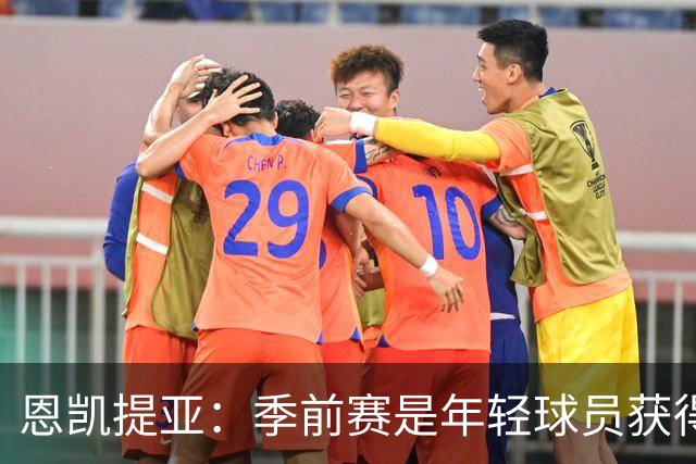 恩凯提亚：季前赛是年轻球员获得信任的机会