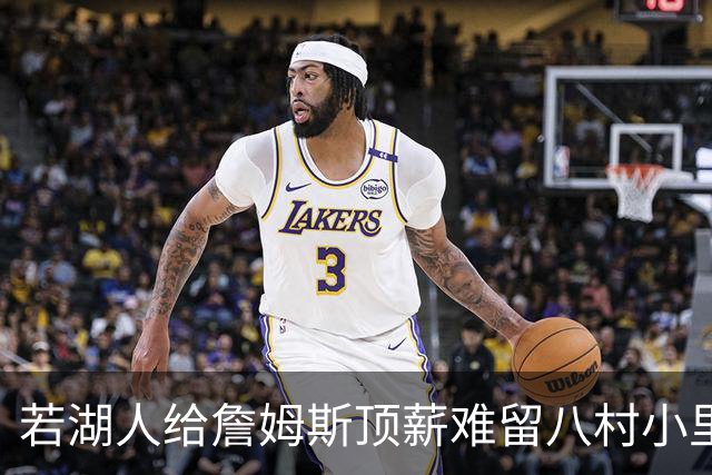 若湖人给詹姆斯顶薪难留八村小里 老詹接受降薪湖人才有补强空间